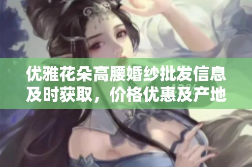 优雅花朵高腰婚纱批发信息及时获取，价格优惠及产地货源一站式服务介绍