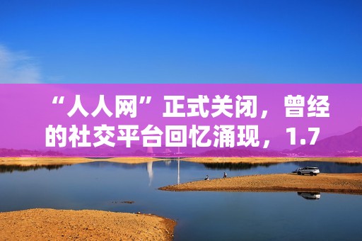 “人人网”正式关闭，曾经的社交平台回忆涌现，1.7亿用户共同追忆昔日点滴