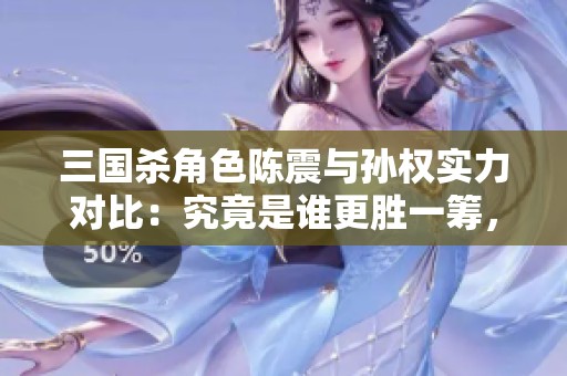 三国杀角色陈震与孙权实力对比：究竟是谁更胜一筹，揭秘真实强度分析！
