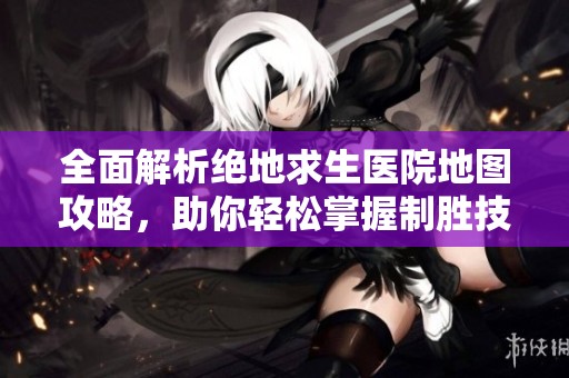 全面解析绝地求生医院地图攻略，助你轻松掌握制胜技巧与战术秘诀