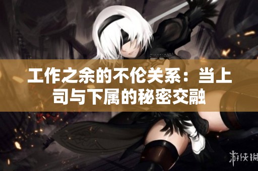 工作之余的不伦关系：当上司与下属的秘密交融