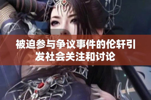 被迫参与争议事件的伦轩引发社会关注和讨论