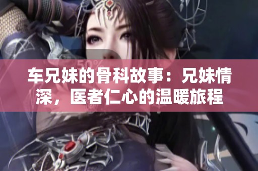 车兄妹的骨科故事：兄妹情深，医者仁心的温暖旅程