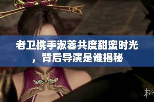 老卫携手淑蓉共度甜蜜时光，背后导演是谁揭秘