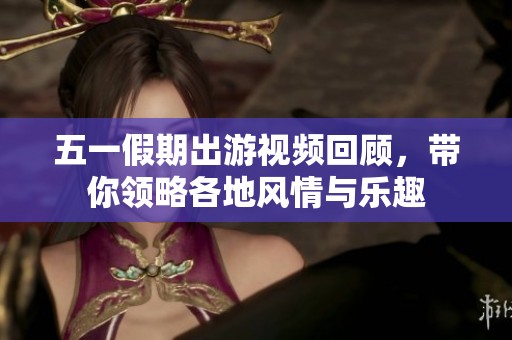 五一假期出游视频回顾，带你领略各地风情与乐趣