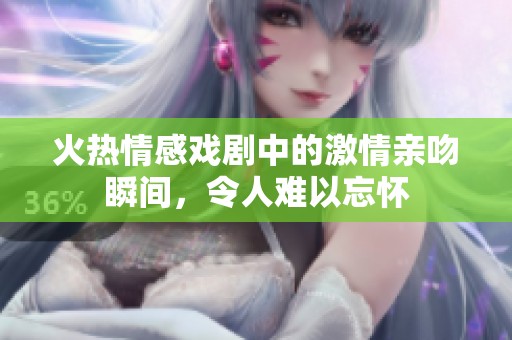 火热情感戏剧中的激情亲吻瞬间，令人难以忘怀