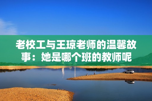老校工与王琼老师的温馨故事：她是哪个班的教师呢
