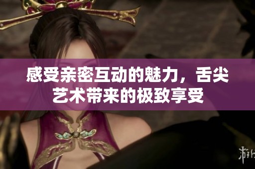 感受亲密互动的魅力，舌尖艺术带来的极致享受