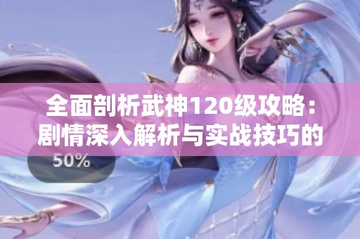 全面剖析武神120级攻略：剧情深入解析与实战技巧的完美结合