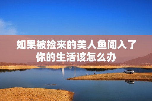 如果被捡来的美人鱼闯入了你的生活该怎么办