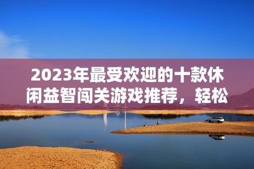 2023年最受欢迎的十款休闲益智闯关游戏推荐，轻松畅玩乐趣无穷