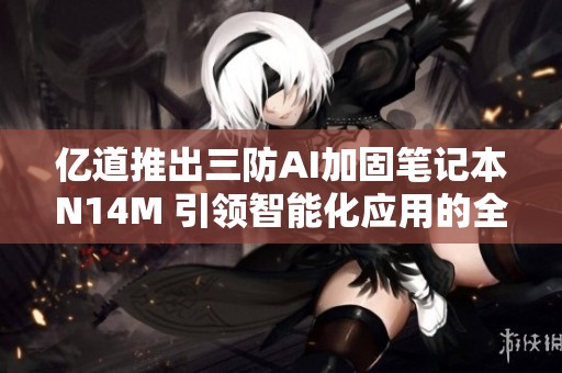 亿道推出三防AI加固笔记本N14M 引领智能化应用的全新发展方向