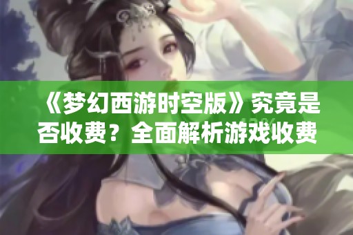 《梦幻西游时空版》究竟是否收费？全面解析游戏收费模式与丰厚福利系统
