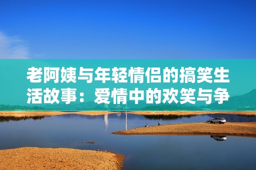 老阿姨与年轻情侣的搞笑生活故事：爱情中的欢笑与争吵