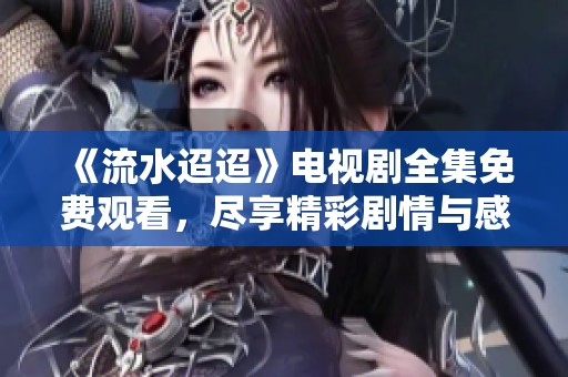 《流水迢迢》电视剧全集免费观看，尽享精彩剧情与感人瞬间
