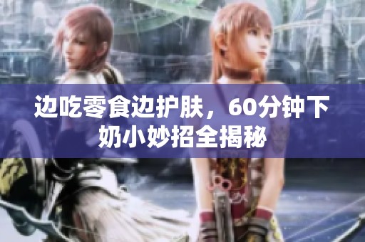 边吃零食边护肤，60分钟下奶小妙招全揭秘