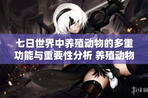 七日世界中养殖动物的多重功能与重要性分析 养殖动物的价值与用途探讨