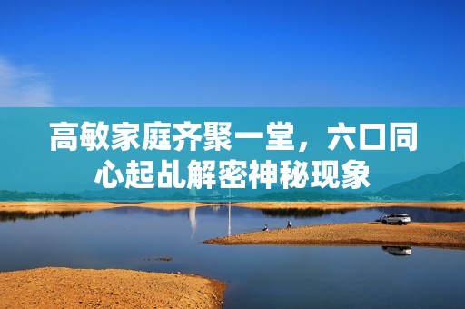 高敏家庭齐聚一堂，六口同心起乩解密神秘现象