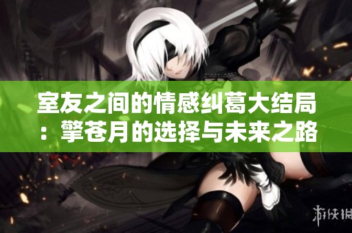 室友之间的情感纠葛大结局：擎苍月的选择与未来之路