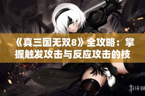 《真三国无双8》全攻略：掌握触发攻击与反应攻击的技巧与策略分享