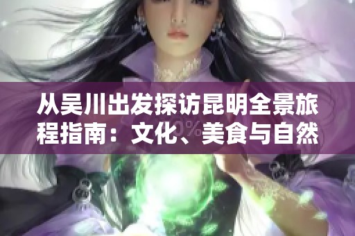 从吴川出发探访昆明全景旅程指南：文化、美食与自然之美一网打尽