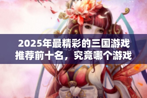 2025年最精彩的三国游戏推荐前十名，究竟哪个游戏值得你亲自体验呢