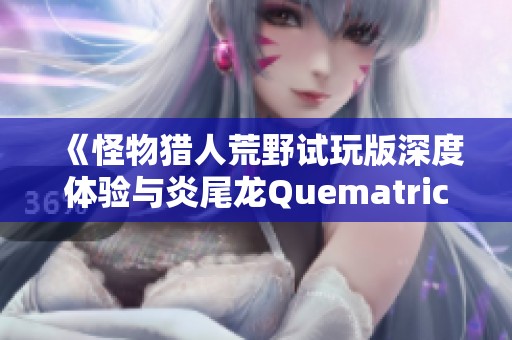 《怪物猎人荒野试玩版深度体验与炎尾龙Quematrice的激烈对决》