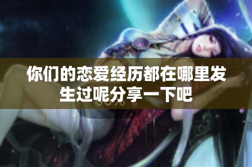 你们的恋爱经历都在哪里发生过呢分享一下吧