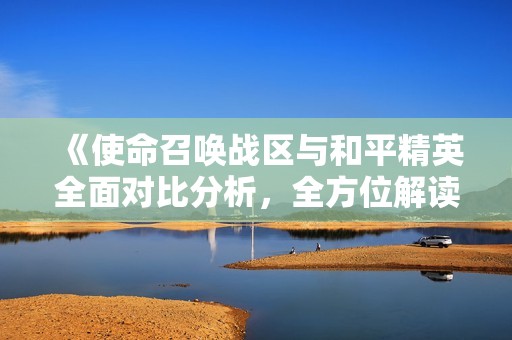 《使命召唤战区与和平精英全面对比分析，全方位解读两款手游的优缺点》