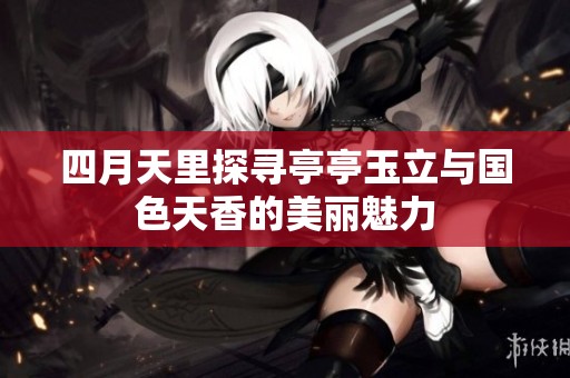 四月天里探寻亭亭玉立与国色天香的美丽魅力