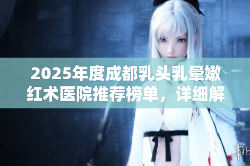 2025年度成都乳头乳晕嫩红术医院推荐榜单，详细解析优质医疗机构与服务