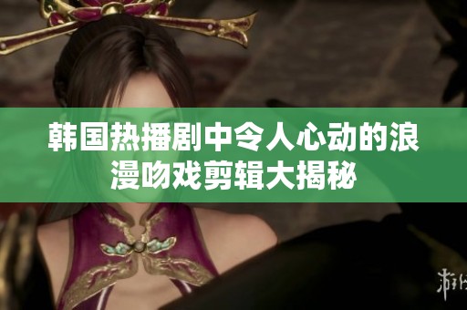 韩国热播剧中令人心动的浪漫吻戏剪辑大揭秘