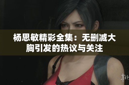 杨思敏精彩全集：无删减大胸引发的热议与关注