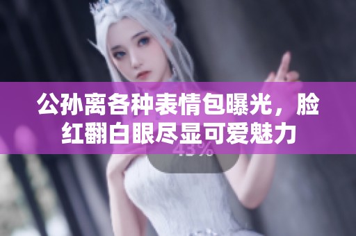 公孙离各种表情包曝光，脸红翻白眼尽显可爱魅力