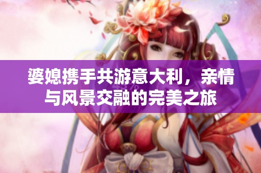 婆媳携手共游意大利，亲情与风景交融的完美之旅