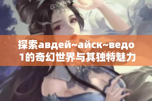 探索авдей~айск~ведо 1的奇幻世界与其独特魅力