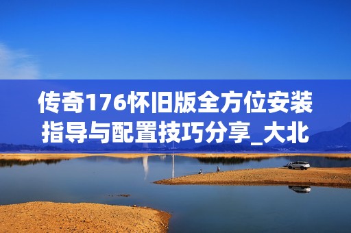 传奇176怀旧版全方位安装指导与配置技巧分享_大北手游网