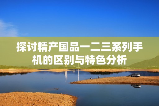 探讨精产国品一二三系列手机的区别与特色分析