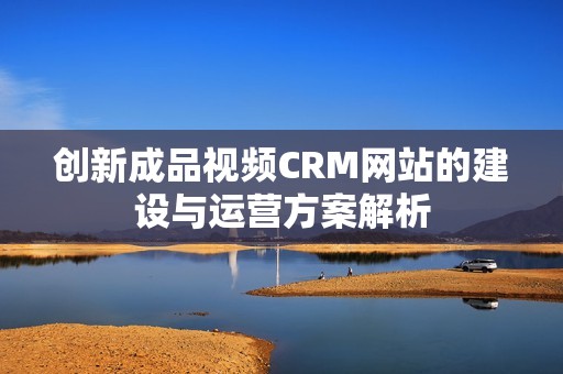 创新成品视频CRM网站的建设与运营方案解析