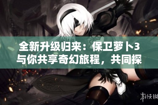 全新升级归来：保卫萝卜3与你共享奇幻旅程，共同探索最优游戏体验的精彩时光
