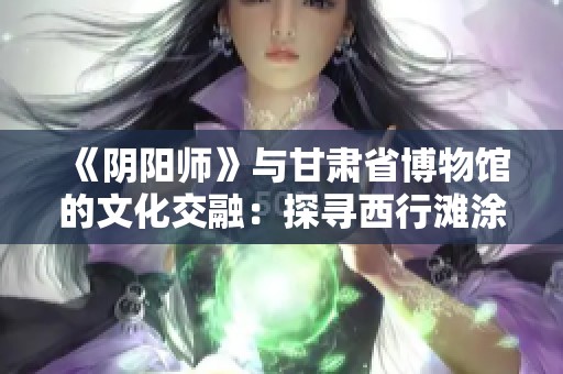 《阴阳师》与甘肃省博物馆的文化交融：探寻西行滩涂易物的神秘与魅力