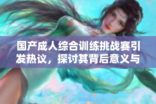 国产成人综合训练挑战赛引发热议，探讨其背后意义与影响