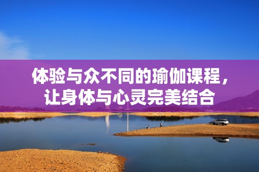 体验与众不同的瑜伽课程，让身体与心灵完美结合