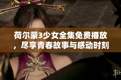 荷尔蒙3少女全集免费播放，尽享青春故事与感动时刻