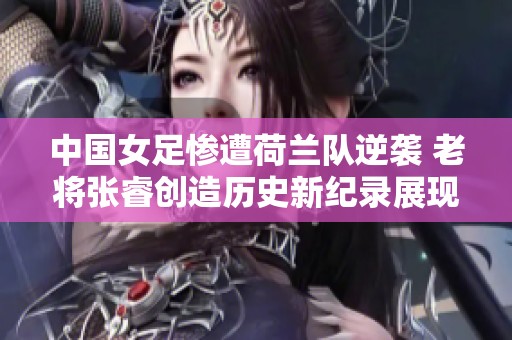 中国女足惨遭荷兰队逆袭 老将张睿创造历史新纪录展现传奇风采