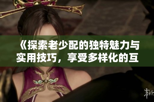 《探索老少配的独特魅力与实用技巧，享受多样化的互动体验》