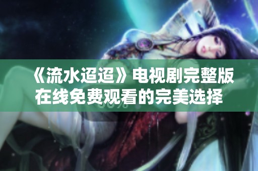 《流水迢迢》电视剧完整版在线免费观看的完美选择