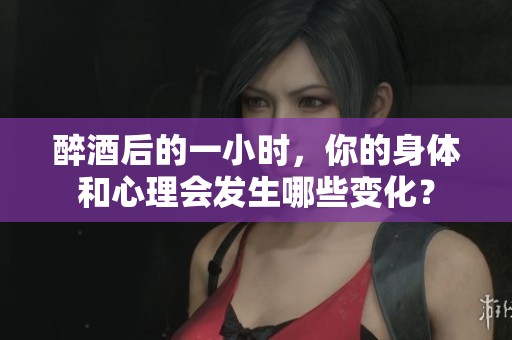 醉酒后的一小时，你的身体和心理会发生哪些变化？