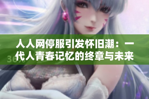 人人网停服引发怀旧潮：一代人青春记忆的终章与未来社交的思考