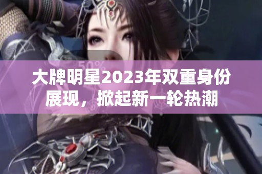 大牌明星2023年双重身份展现，掀起新一轮热潮